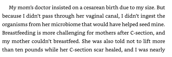 Отрывок из книги «Хорошая энергия»: «Врач моей мамы настоял на кесаревом сечении из-за моего размера. Но поскольку я не прошла через ее влагалищный канал, я не употребила в пищу организмы из ее микробиома, которые могли бы помочь заселить мой собственный. Кормление грудью после кесарева сечения представляет собой более сложную задачу для матерей, и моя мама не могла кормить грудью. Ей также сказали не поднимать больше десяти фунтов, пока заживает шрам после кесарева сечения, а я была почти…»